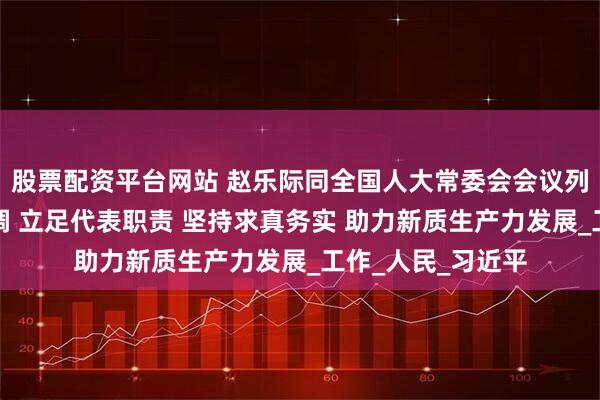 股票配资平台网站 赵乐际同全国人大常委会会议列席代表座谈时强调 立足代表职责 坚持求真务实 助力新质生产力发展_工作_人民_习近平