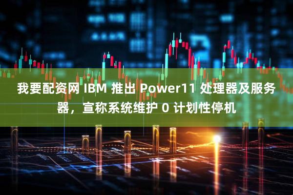 我要配资网 IBM 推出 Power11 处理器及服务器，宣称系统维护 0 计划性停机