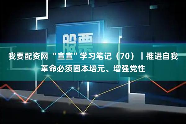 我要配资网 “宣宣”学习笔记（70）丨推进自我革命必须固本培元、增强党性