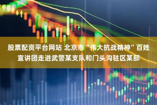 股票配资平台网站 北京市“伟大抗战精神”百姓宣讲团走进武警某支队和门头沟驻区某部