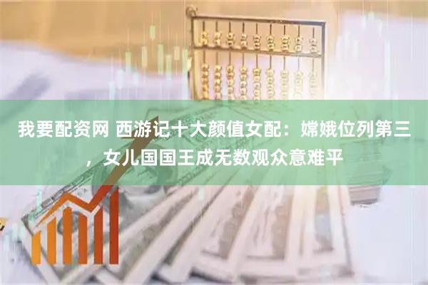 我要配资网 西游记十大颜值女配：嫦娥位列第三，女儿国国王成无数观众意难平