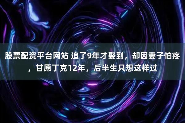 股票配资平台网站 追了9年才娶到，却因妻子怕疼，甘愿丁克12年，后半生只想这样过