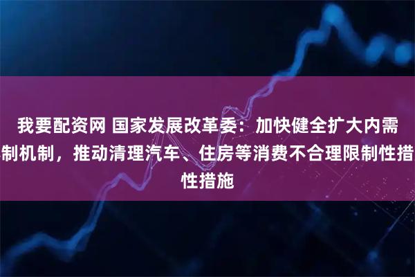我要配资网 国家发展改革委：加快健全扩大内需体制机制，推动清理汽车、住房等消费不合理限制性措施