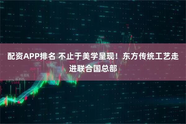 配资APP排名 不止于美学呈现！东方传统工艺走进联合国总部